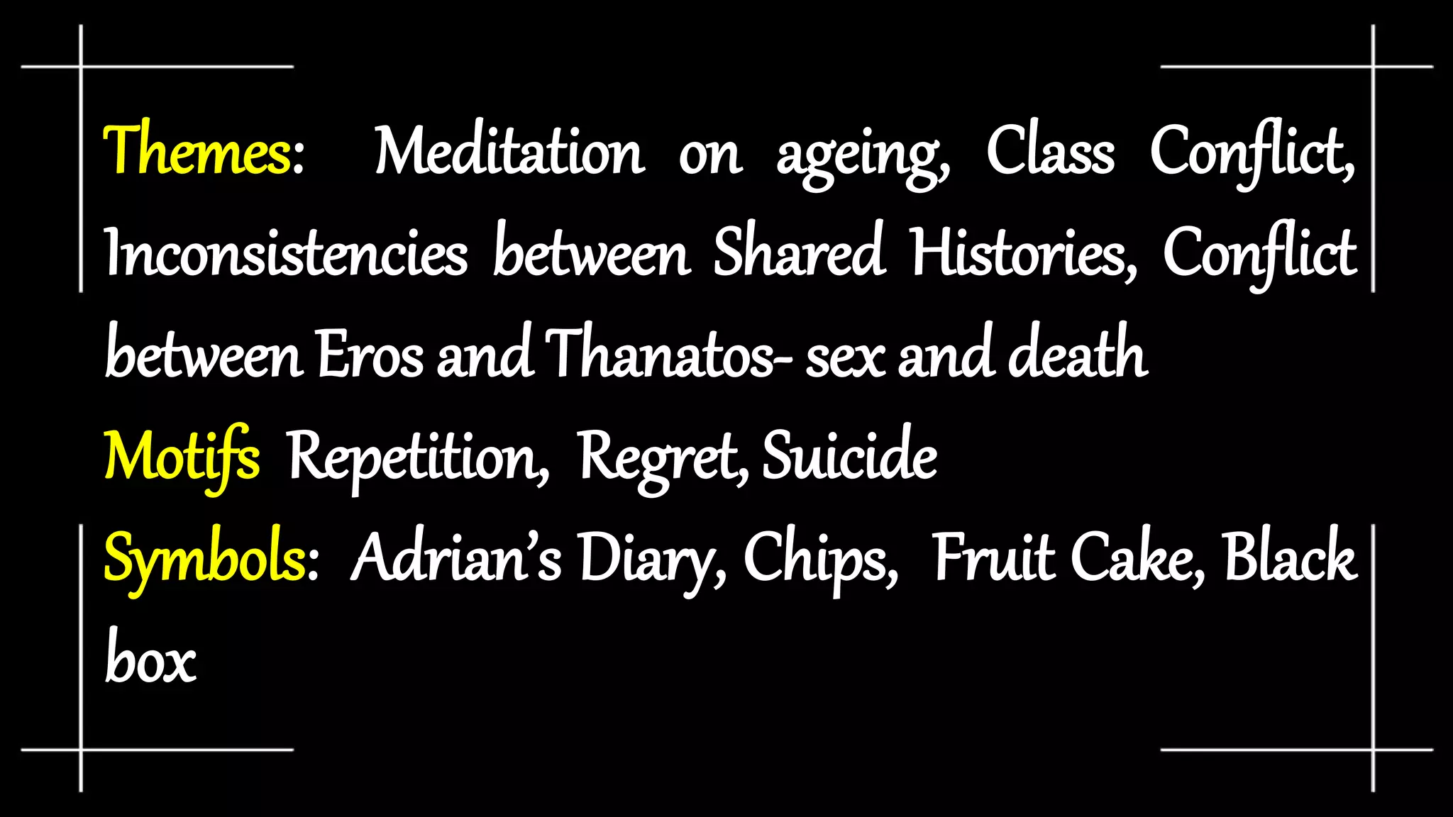 Themes: Meditation on ageing, Class Conflict,
Inconsistencies between Shared Histories, Conflict
between Eros and Thanatos- sex and death
Motifs: Repetition, Regret, Suicide
Symbols: Adrian’s Diary, Chips, Fruit Cake, Black
box
 
