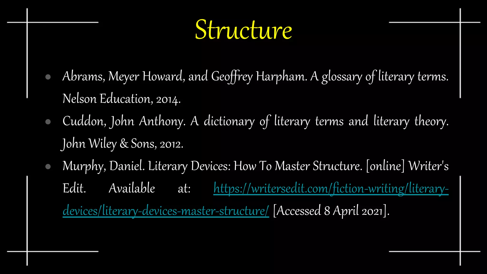 Structure
● Abrams, Meyer Howard, and Geoffrey Harpham. A glossary of literary terms.
Nelson Education, 2014.
● Cuddon, John Anthony. A dictionary of literary terms and literary theory.
John Wiley & Sons, 2012.
● Murphy, Daniel. Literary Devices: How To Master Structure. [online] Writer's
Edit. Available at: https://writersedit.com/fiction-writing/literary-
devices/literary-devices-master-structure/ [Accessed 8 April 2021].
 