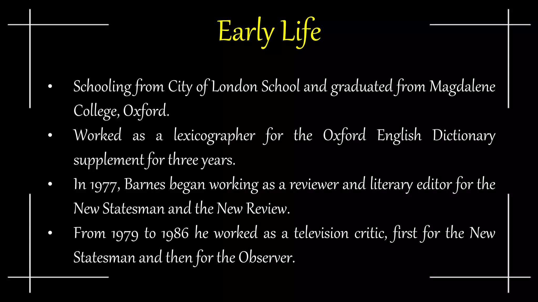 Early Life
• Schooling from City of London School and graduated from Magdalene
College, Oxford.
• Worked as a lexicographer for the Oxford English Dictionary
supplement for three years.
• In 1977, Barnes began working as a reviewer and literary editor for the
New Statesman and the New Review.
• From 1979 to 1986 he worked as a television critic, first for the New
Statesman and then for the Observer.
 
