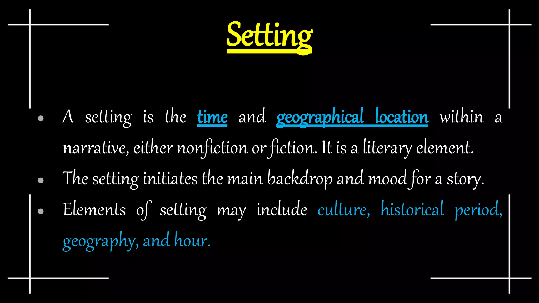 Setting
● A setting is the time and geographical location within a
narrative, either nonfiction or fiction. It is a literary element.
● The setting initiates the main backdrop and mood for a story.
● Elements of setting may include culture, historical period,
geography, and hour.
 