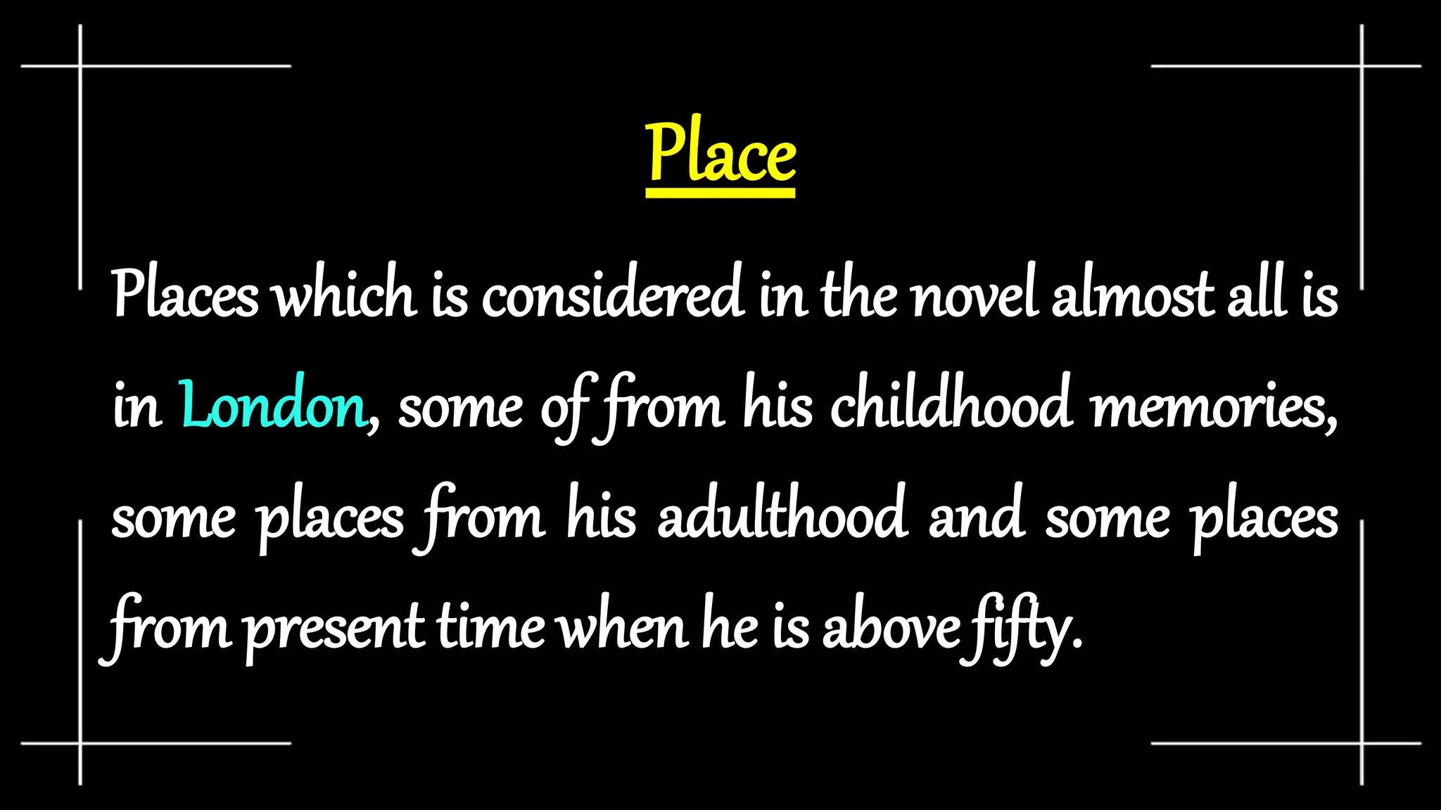 Place
Places which is considered in the novel almost all is
in London, some of from his childhood memories,
some places from his adulthood and some places
from present time when he is above fifty.
 