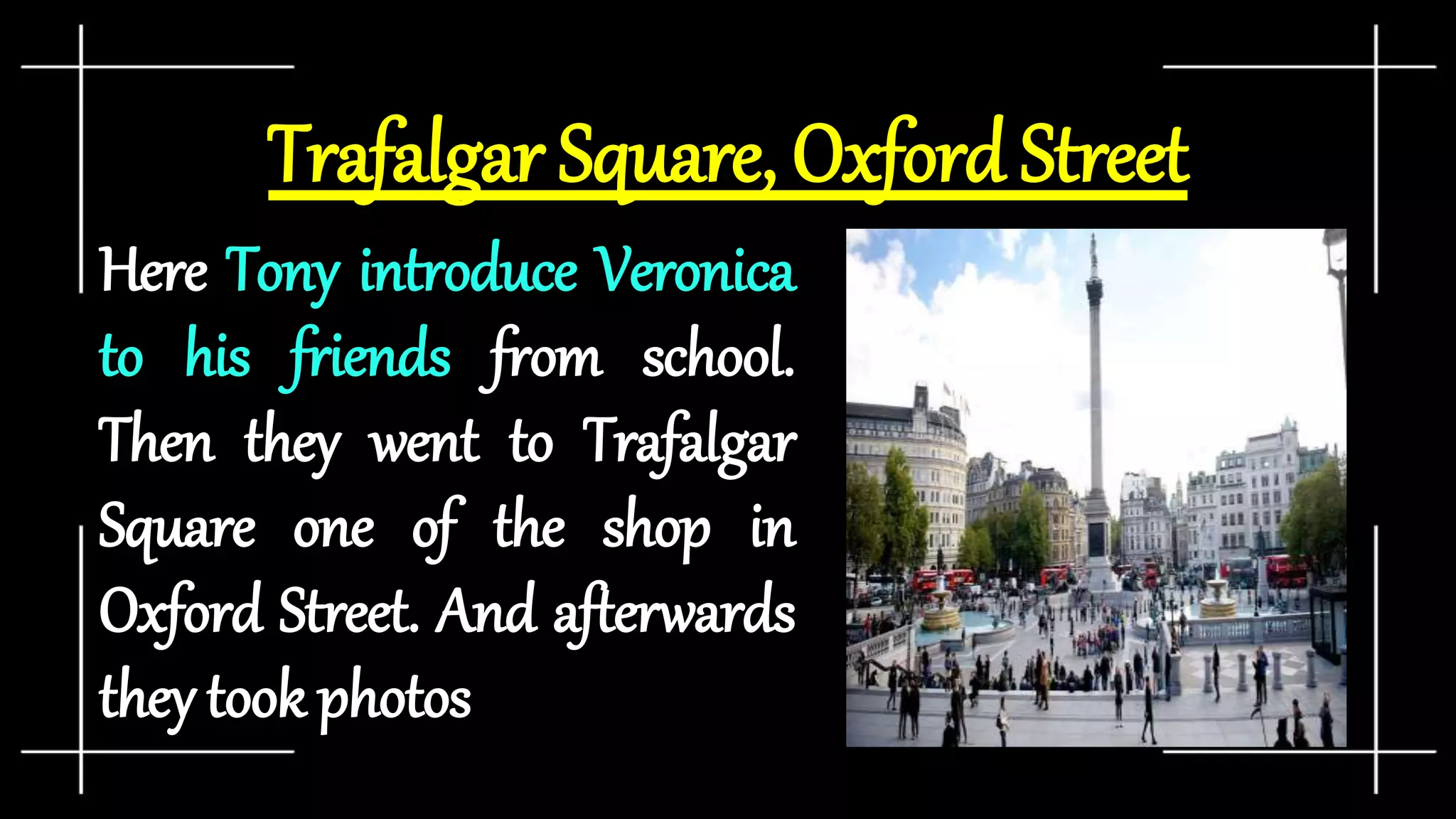 Trafalgar Square, Oxford Street
Here Tony introduce Veronica
to his friends from school.
Then they went to Trafalgar
Square one of the shop in
Oxford Street. And afterwards
they took photos
 