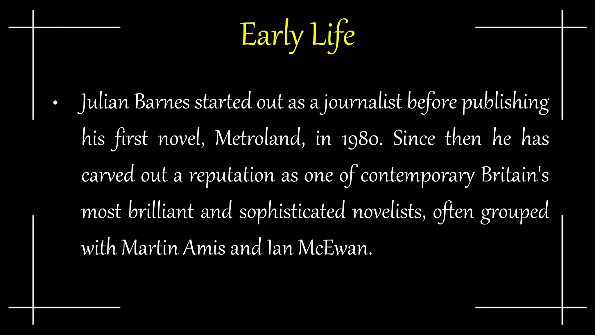 Early Life
• Julian Barnes started out as a journalist before publishing
his first novel, Metroland, in 1980. Since then he has
carved out a reputation as one of contemporary Britain's
most brilliant and sophisticated novelists, often grouped
with Martin Amis and Ian McEwan.
 
