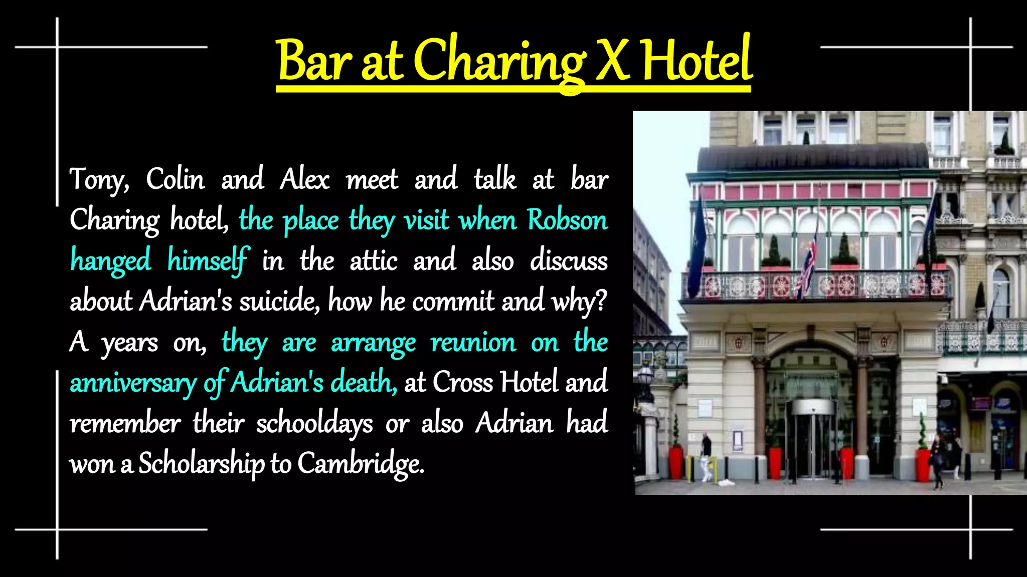 Bar at Charing X Hotel
Tony, Colin and Alex meet and talk at bar
Charing hotel, the place they visit when Robson
hanged himself in the attic and also discuss
about Adrian's suicide, how he commit and why?
A years on, they are arrange reunion on the
anniversary of Adrian's death, at Cross Hotel and
remember their schooldays or also Adrian had
won a Scholarshipto Cambridge.
 