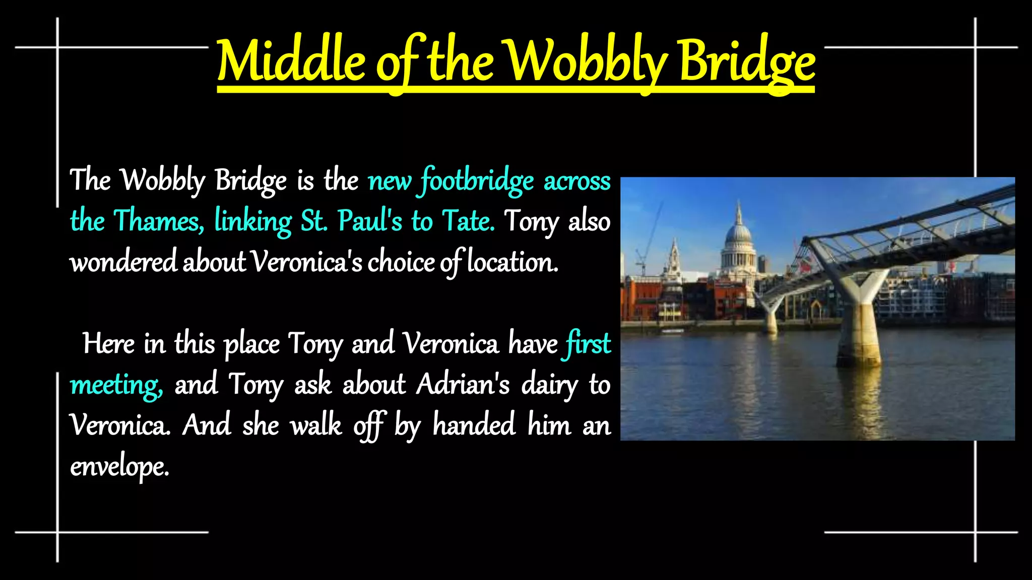 Middle of the Wobbly Bridge
The Wobbly Bridge is the new footbridge across
the Thames, linking St. Paul's to Tate. Tony also
wondered about Veronica's choiceof location.
Here in this place Tony and Veronica have first
meeting, and Tony ask about Adrian's dairy to
Veronica. And she walk off by handed him an
envelope.
 