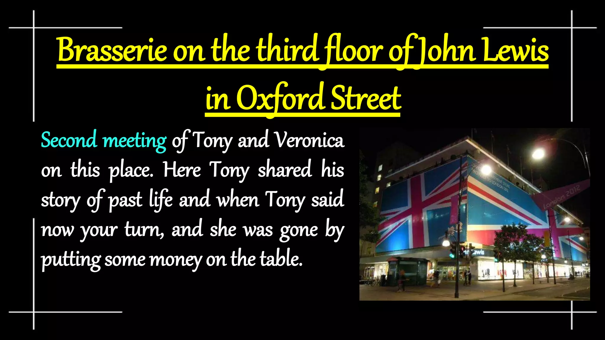 Brasserie on the third floor of John Lewis
in Oxford Street
Second meeting of Tony and Veronica
on this place. Here Tony shared his
story of past life and when Tony said
now your turn, and she was gone by
putting some money on the table.
 