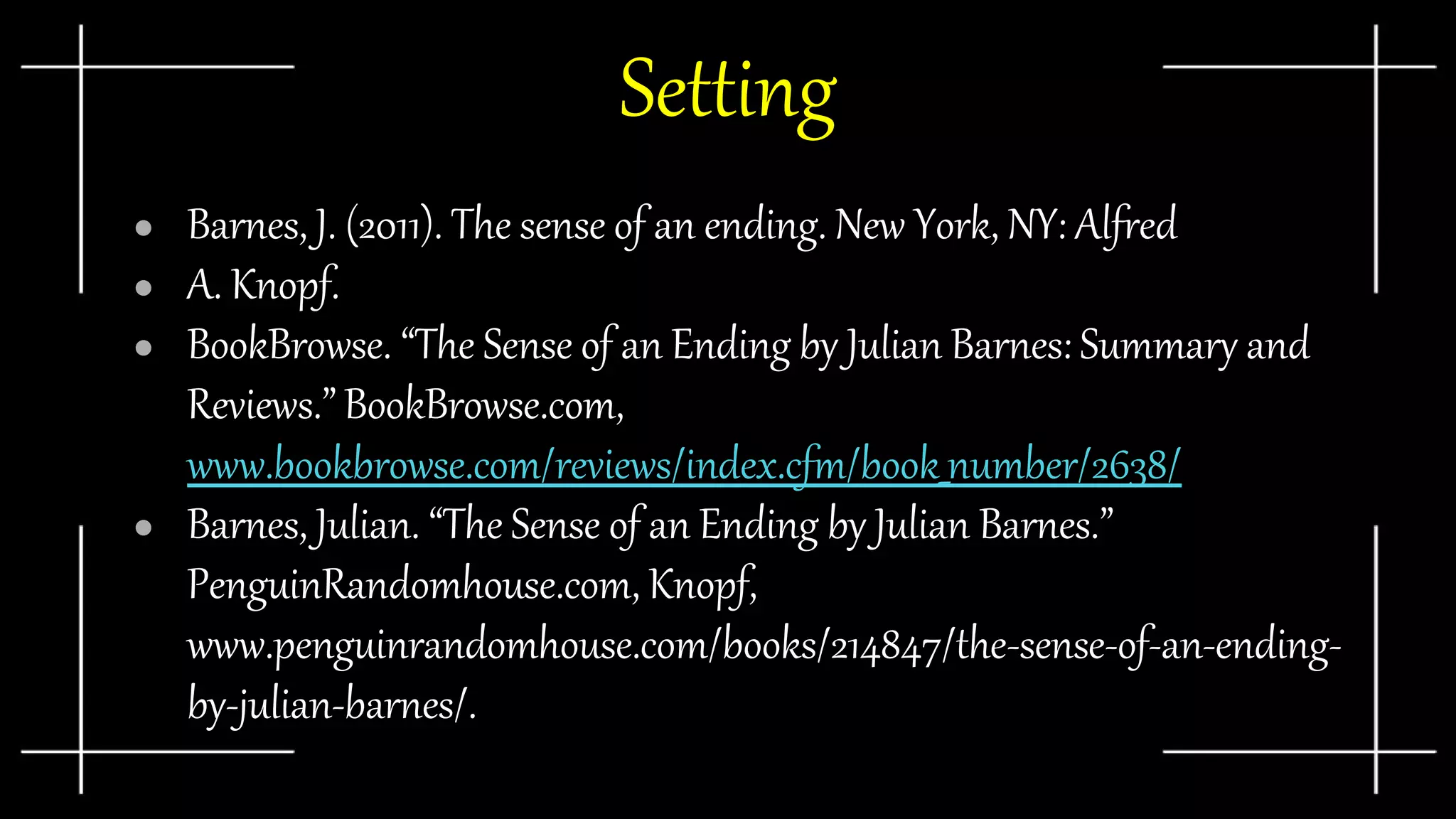 Setting
● Barnes, J. (2011). The sense of an ending. New York, NY: Alfred
● A. Knopf.
● BookBrowse. “The Sense of an Ending by Julian Barnes: Summary and
Reviews.” BookBrowse.com,
www.bookbrowse.com/reviews/index.cfm/book_number/2638/
● Barnes, Julian. “The Sense of an Ending by Julian Barnes.”
PenguinRandomhouse.com, Knopf,
www.penguinrandomhouse.com/books/214847/the-sense-of-an-ending-
by-julian-barnes/.
 