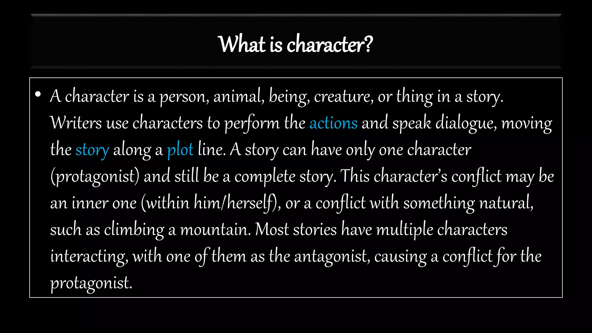 What is character?
• A character is a person, animal, being, creature, or thing in a story.
Writers use characters to perform the actions and speak dialogue, moving
the story along a plot line. A story can have only one character
(protagonist) and still be a complete story. This character’s conflict may be
an inner one (within him/herself), or a conflict with something natural,
such as climbing a mountain. Most stories have multiple characters
interacting, with one of them as the antagonist, causing a conflict for the
protagonist.
 