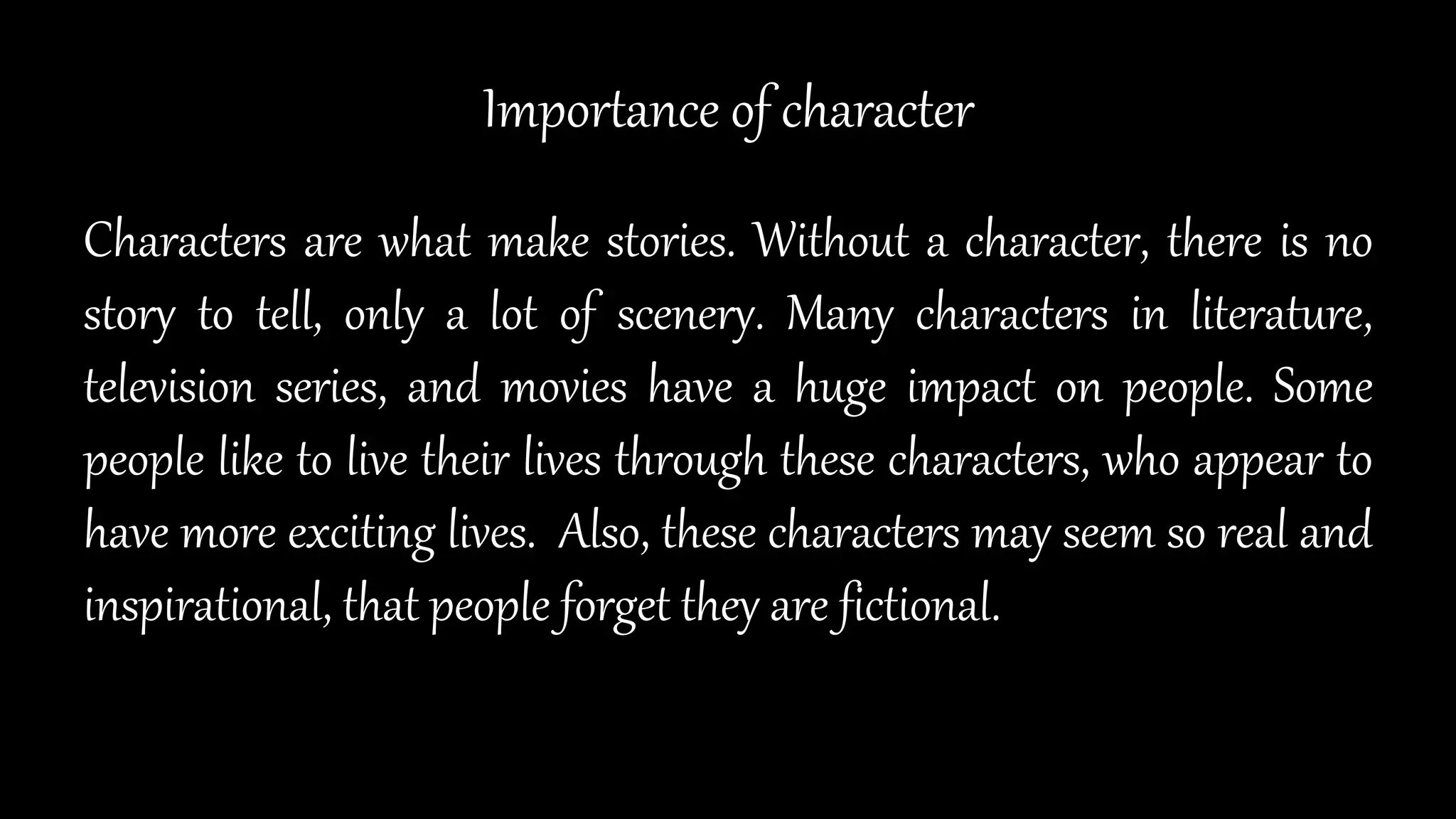 Importance of character
Characters are what make stories. Without a character, there is no
story to tell, only a lot of scenery. Many characters in literature,
television series, and movies have a huge impact on people. Some
people like to live their lives through these characters, who appear to
have more exciting lives. Also, these characters may seem so real and
inspirational, that people forget they are fictional.
 