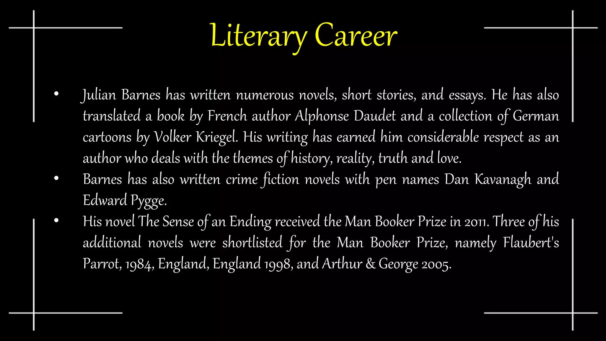 Literary Career
• Julian Barnes has written numerous novels, short stories, and essays. He has also
translated a book by French author Alphonse Daudet and a collection of German
cartoons by Volker Kriegel. His writing has earned him considerable respect as an
author who deals with the themes of history, reality, truth and love.
• Barnes has also written crime fiction novels with pen names Dan Kavanagh and
Edward Pygge.
• His novel The Sense of an Ending received the Man Booker Prize in 2011. Three of his
additional novels were shortlisted for the Man Booker Prize, namely Flaubert's
Parrot, 1984, England, England 1998, and Arthur & George 2005.
 