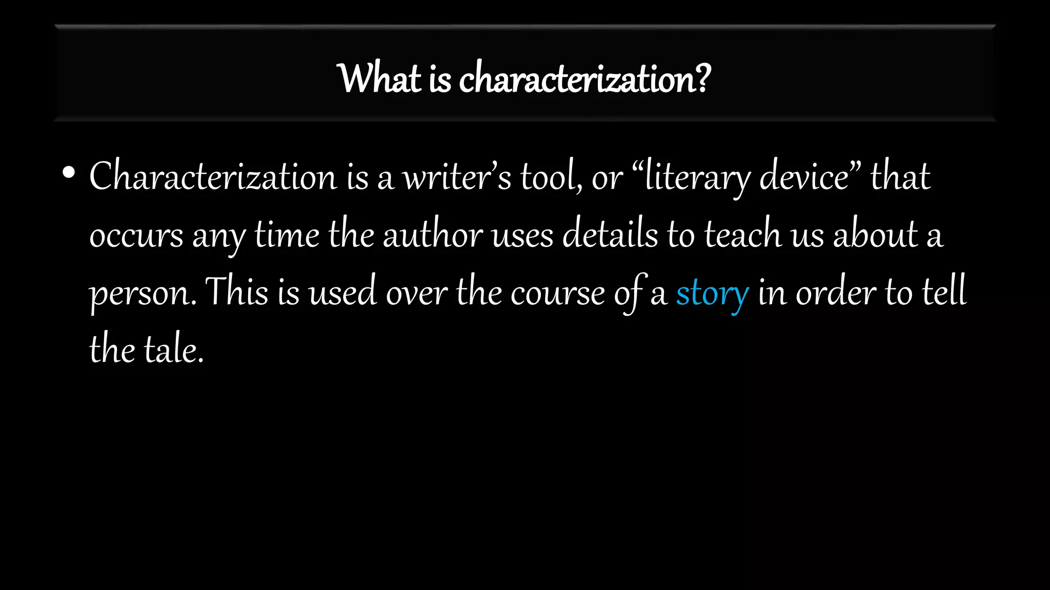 What is characterization?
• Characterization is a writer’s tool, or “literary device” that
occurs any time the author uses details to teach us about a
person. This is used over the course of a story in order to tell
the tale.
 