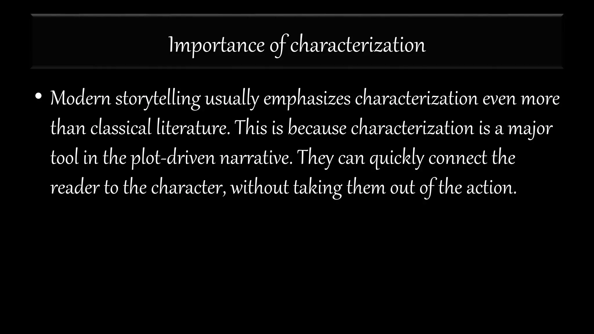 Importance of characterization
• Modern storytelling usually emphasizes characterization even more
than classical literature. This is because characterization is a major
tool in the plot-driven narrative. They can quickly connect the
reader to the character, without taking them out of the action.
 