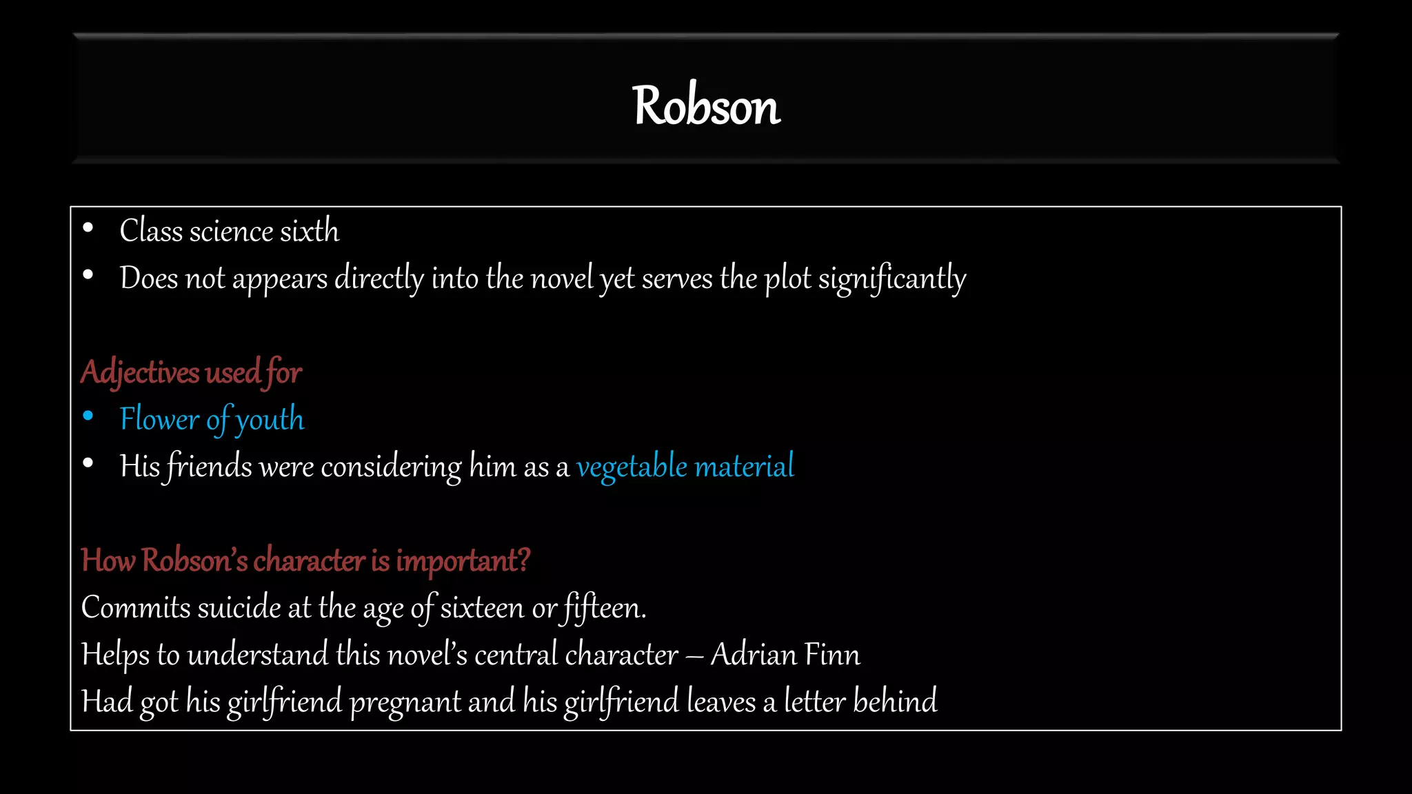 Robson
• Class science sixth
• Does not appears directly into the novel yet serves the plot significantly
Adjectivesusedfor
• Flower of youth
• His friends were considering him as a vegetable material
HowRobson’scharacteris important?
Commits suicide at the age of sixteen or fifteen.
Helps to understand this novel’s central character – Adrian Finn
Had got his girlfriend pregnant and his girlfriend leaves a letter behind
 