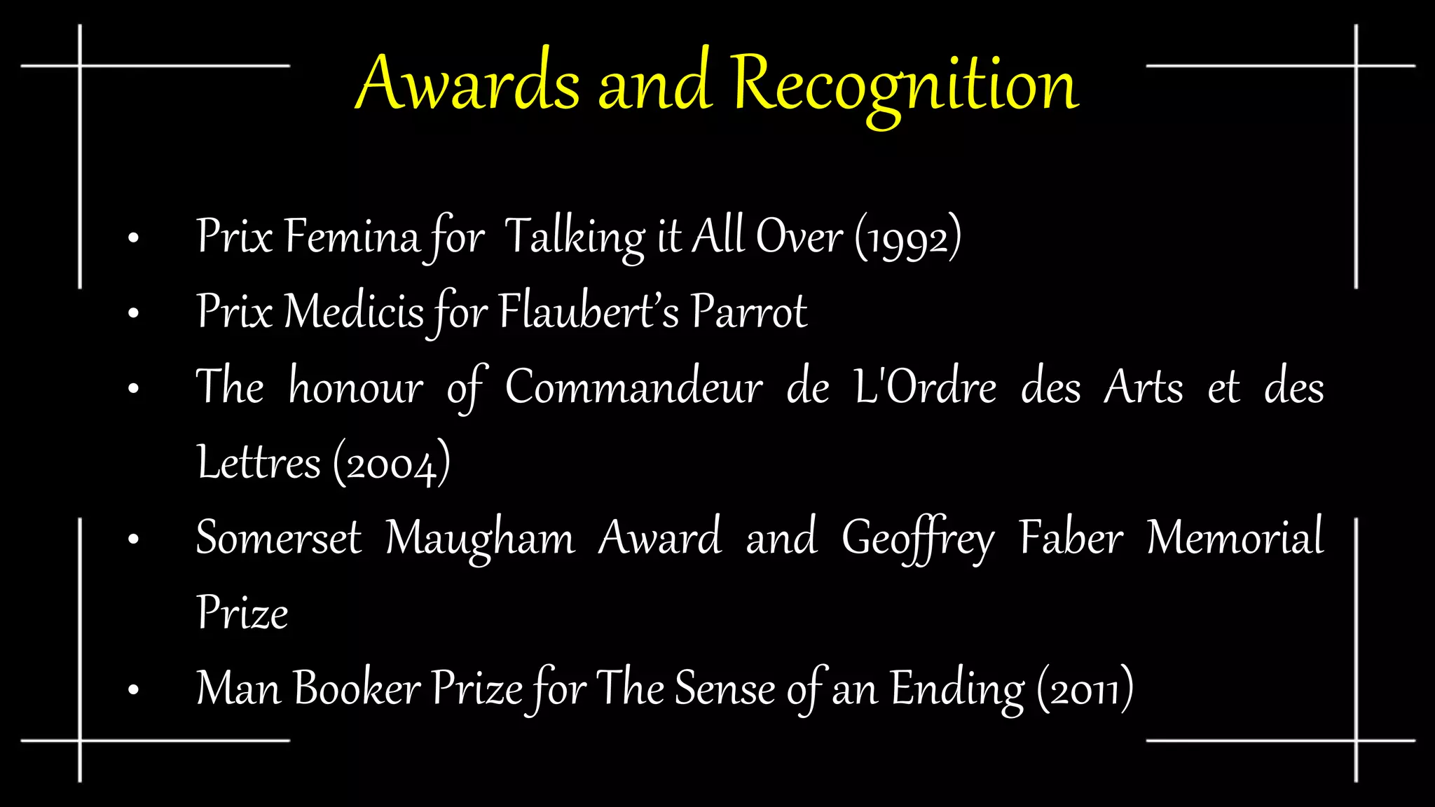 Awards and Recognition
• Prix Femina for Talking it All Over (1992)
• Prix Medicis for Flaubert’s Parrot
• The honour of Commandeur de L'Ordre des Arts et des
Lettres (2004)
• Somerset Maugham Award and Geoffrey Faber Memorial
Prize
• Man Booker Prize for The Sense of an Ending (2011)
 