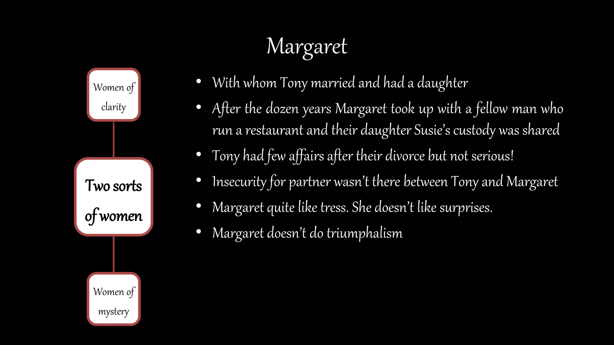 Margaret
• With whom Tony married and had a daughter
• After the dozen years Margaret took up with a fellow man who
run a restaurant and their daughter Susie’s custody was shared
• Tony had few affairs after their divorce but not serious!
• Insecurity for partner wasn’t there between Tony and Margaret
• Margaret quite like tress. She doesn’t like surprises.
• Margaret doesn’t do triumphalism
Two sorts
of women
Women of
clarity
Women of
mystery
 