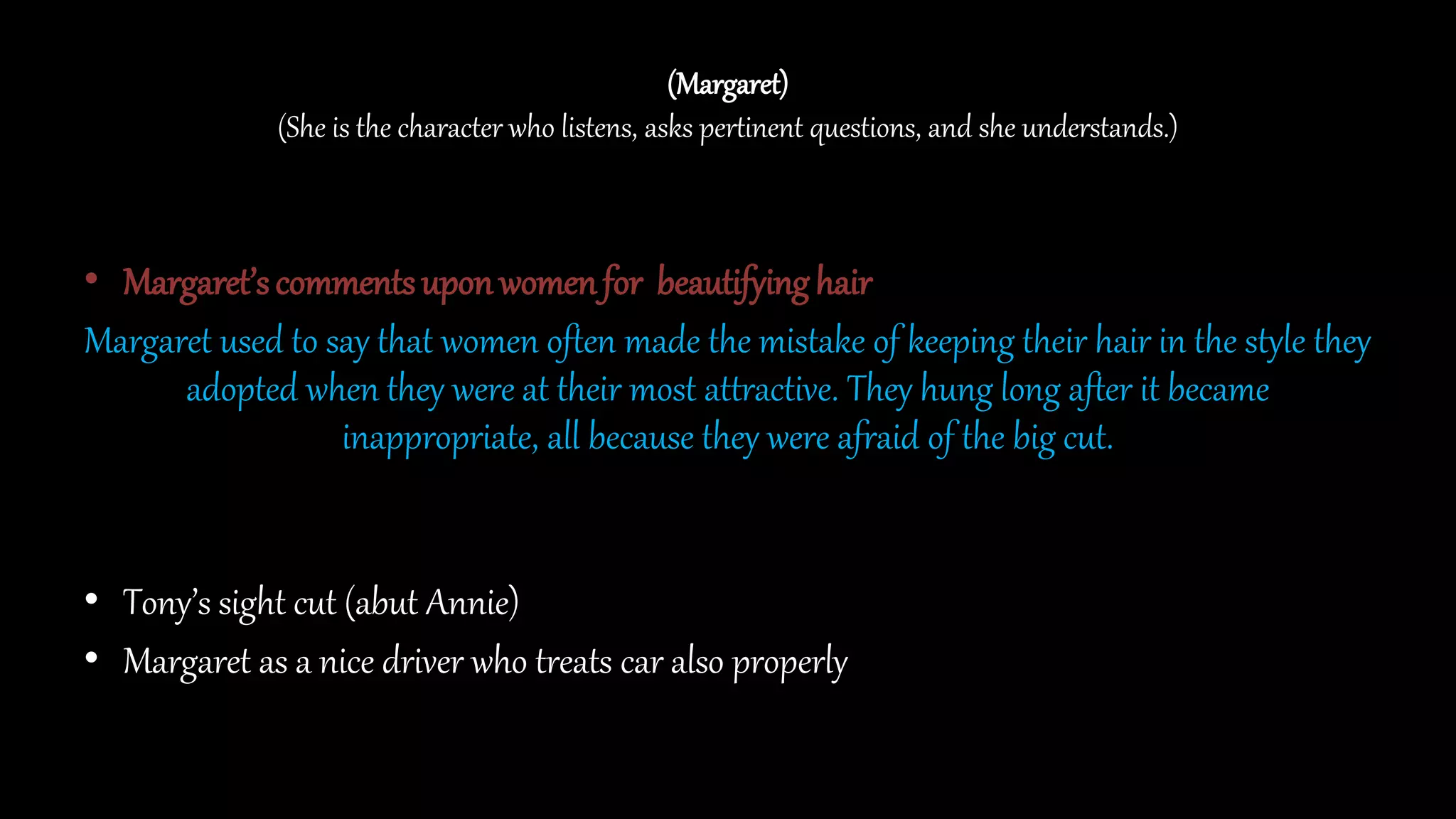 (Margaret)
(She is the character who listens, asks pertinent questions, and she understands.)
• Margaret’scommentsuponwomenfor beautifying hair
Margaret used to say that women often made the mistake of keeping their hair in the style they
adopted when they were at their most attractive. They hung long after it became
inappropriate, all because they were afraid of the big cut.
• Tony’s sight cut (abut Annie)
• Margaret as a nice driver who treats car also properly
 