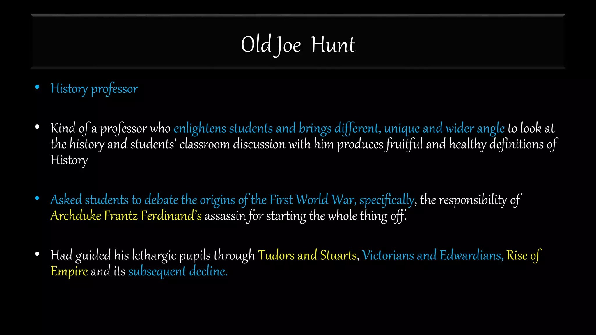 Old Joe Hunt
• History professor
• Kind of a professor who enlightens students and brings different, unique and wider angle to look at
the history and students’ classroom discussion with him produces fruitful and healthy definitions of
History
• Asked students to debate the origins of the First World War, specifically, the responsibility of
Archduke Frantz Ferdinand’s assassin for starting the whole thing off.
• Had guided his lethargic pupils through Tudors and Stuarts, Victorians and Edwardians, Rise of
Empire and its subsequent decline.
 