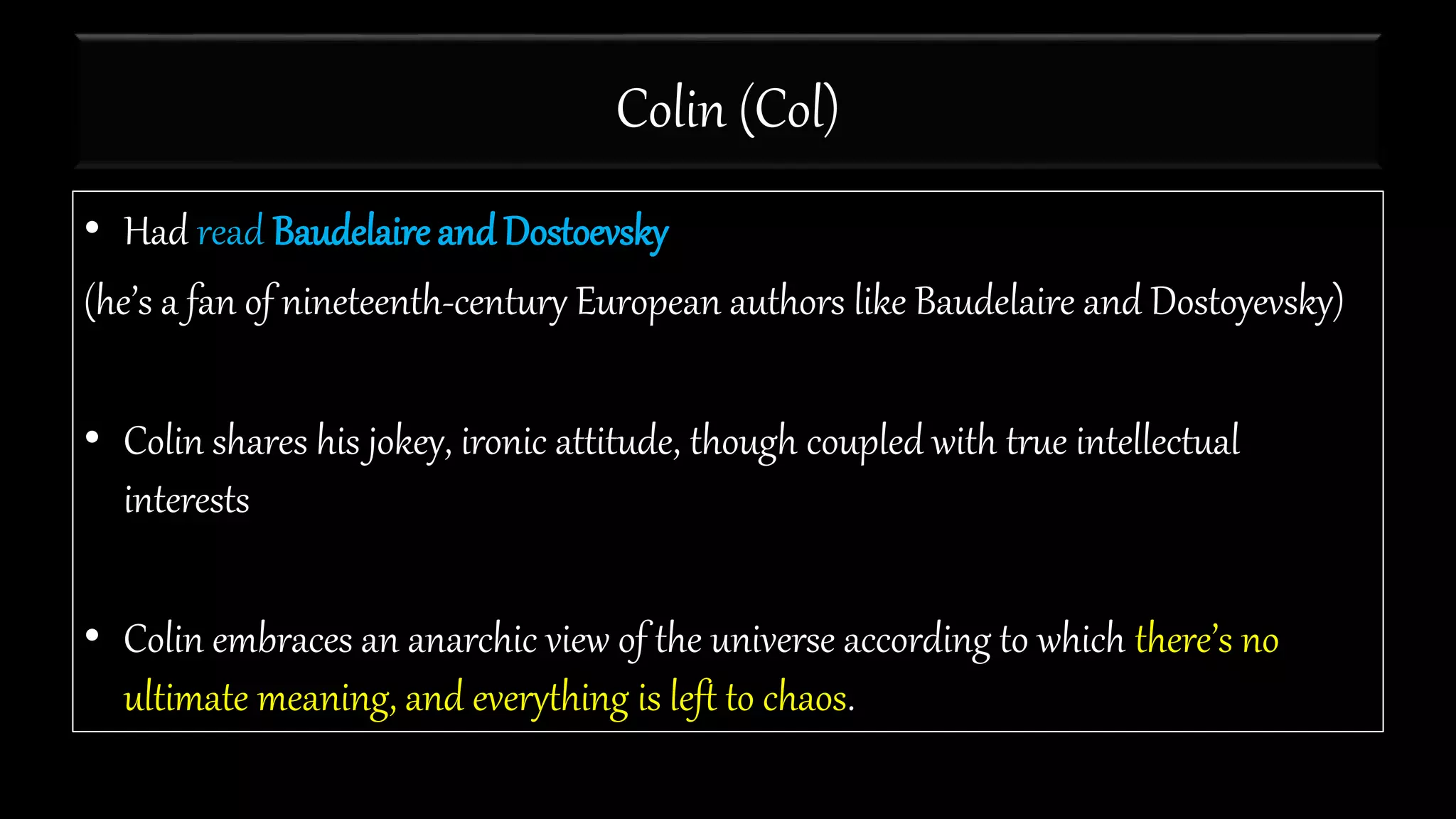 Colin (Col)
• Had read Baudelaire and Dostoevsky
(he’s a fan of nineteenth-century European authors like Baudelaire and Dostoyevsky)
• Colin shares his jokey, ironic attitude, though coupled with true intellectual
interests
• Colin embraces an anarchic view of the universe according to which there’s no
ultimate meaning, and everything is left to chaos.
 