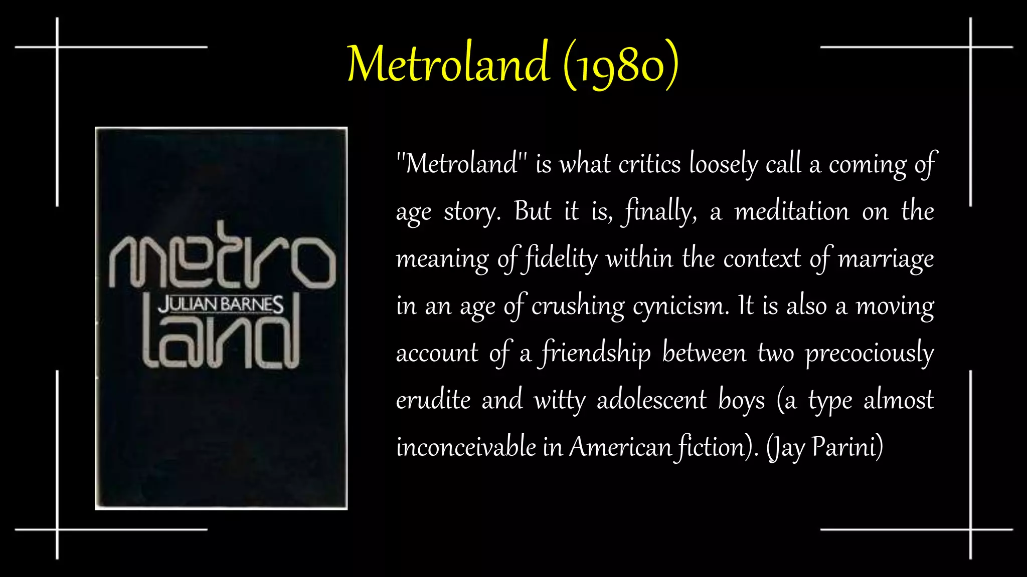 Metroland (1980)
''Metroland'' is what critics loosely call a coming of
age story. But it is, finally, a meditation on the
meaning of fidelity within the context of marriage
in an age of crushing cynicism. It is also a moving
account of a friendship between two precociously
erudite and witty adolescent boys (a type almost
inconceivable in American fiction). (Jay Parini)
 