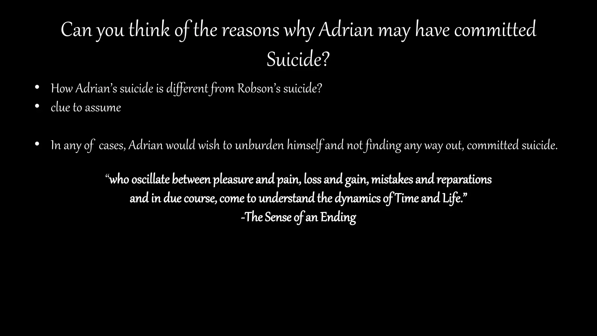 Can you think of the reasons why Adrian may have committed
Suicide?
• How Adrian’s suicide is different from Robson’s suicide?
• clue to assume
• In any of cases, Adrian would wish to unburden himself and not finding any way out, committed suicide.
“who oscillatebetweenpleasureand pain, lossand gain,mistakesand reparations
and in due course,come to understandthe dynamicsof Timeand Life.”
-The Senseof an Ending
 