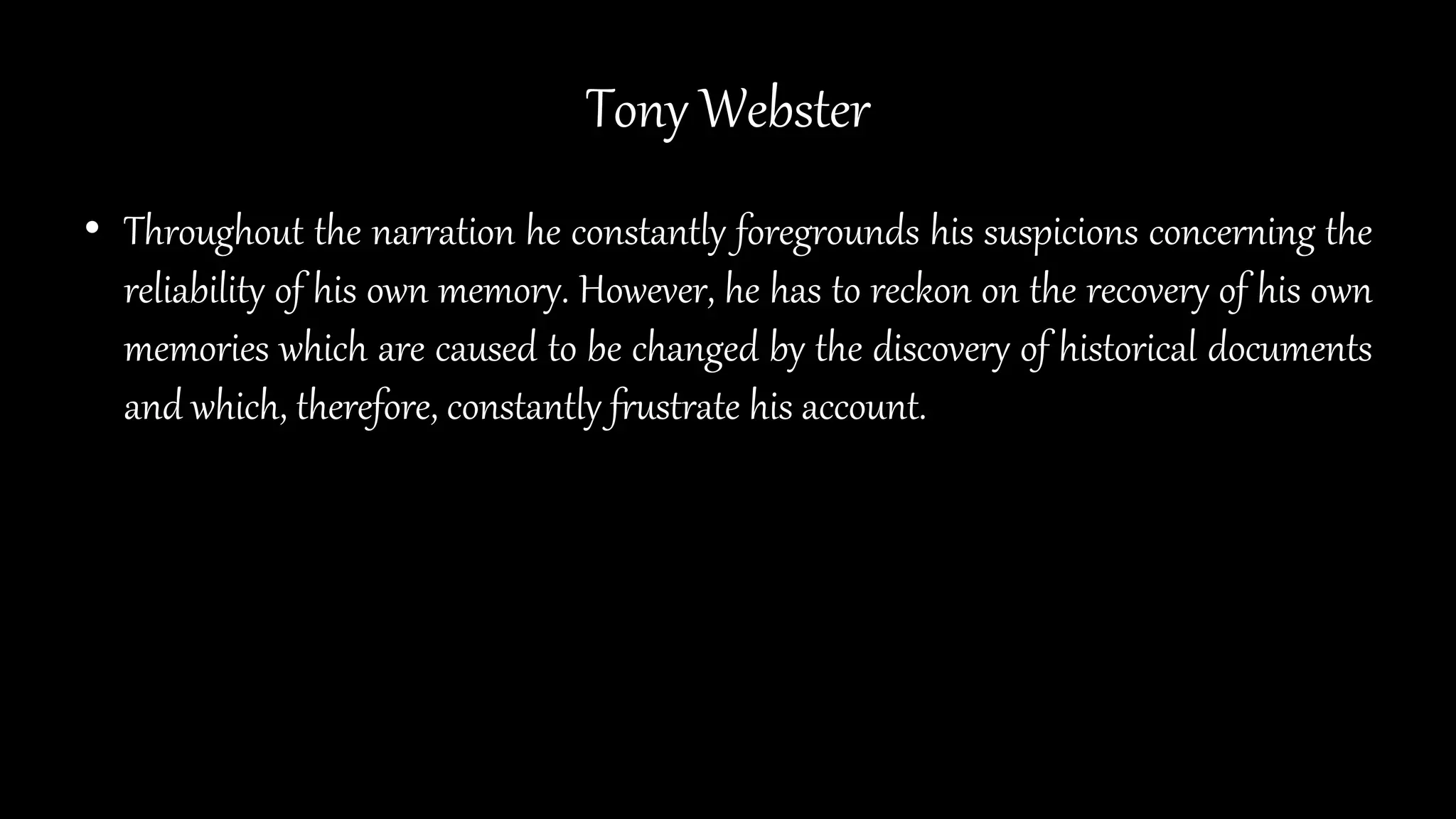 Tony Webster
• Throughout the narration he constantly foregrounds his suspicions concerning the
reliability of his own memory. However, he has to reckon on the recovery of his own
memories which are caused to be changed by the discovery of historical documents
and which, therefore, constantly frustrate his account.
 