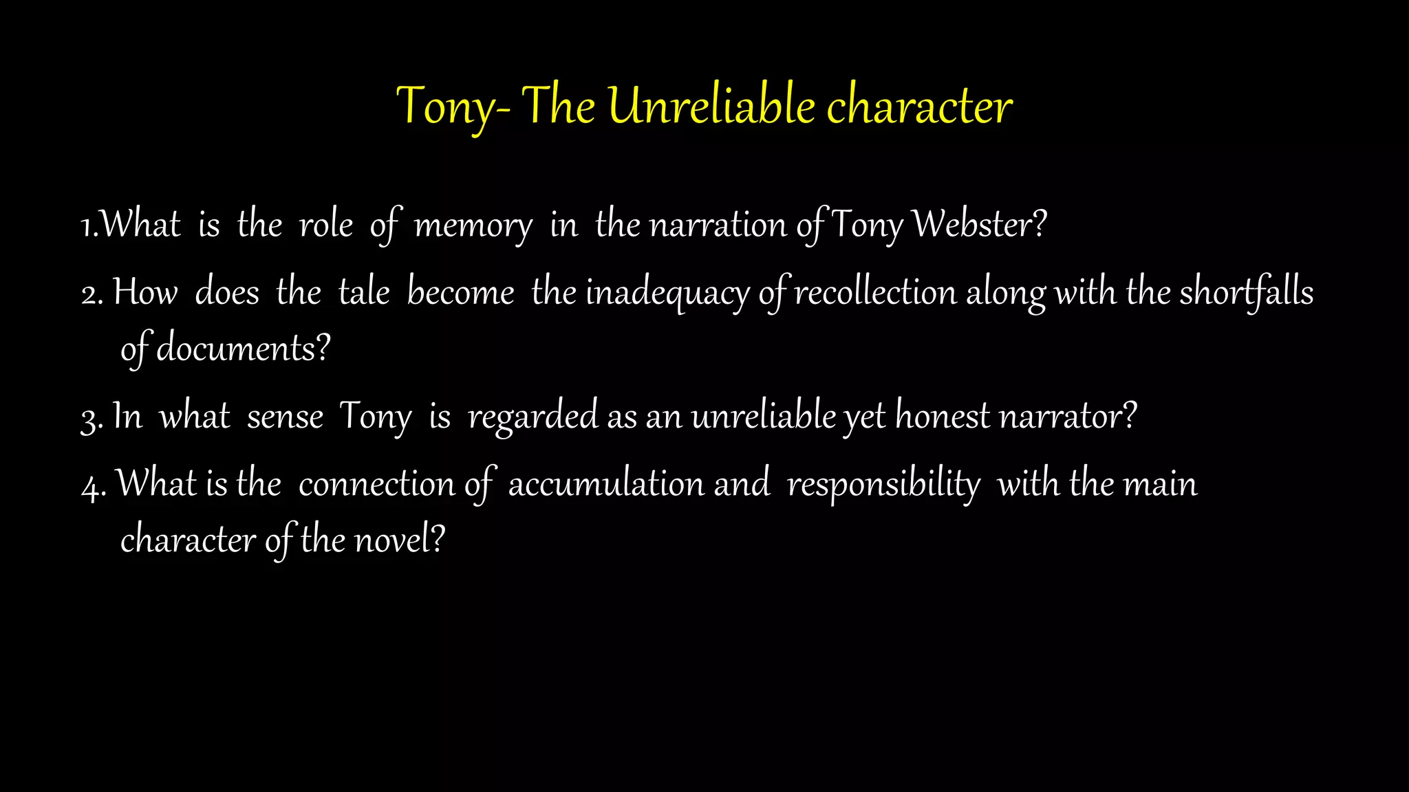 Tony- The Unreliable character
1.What is the role of memory in the narration of Tony Webster?
2. How does the tale become the inadequacy of recollection along with the shortfalls
of documents?
3. In what sense Tony is regarded as an unreliable yet honest narrator?
4. What is the connection of accumulation and responsibility with the main
character of the novel?
 
