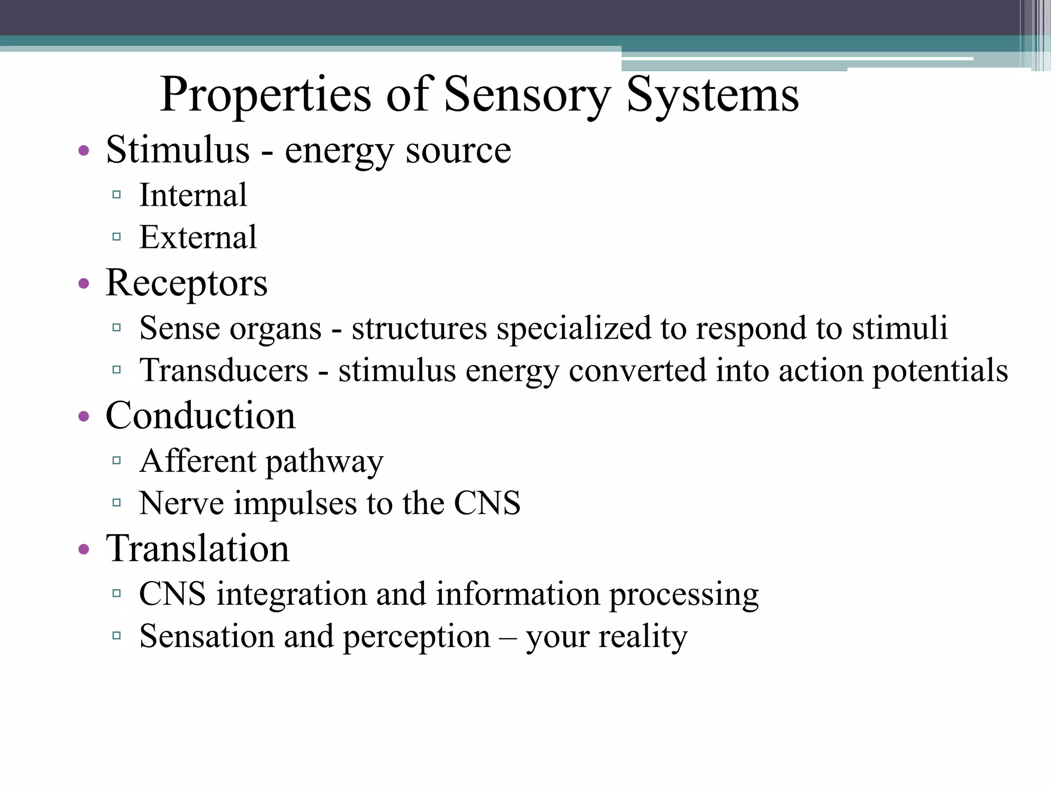 Properties of Sensory Systems
• Stimulus - energy source
▫ Internal
▫ External
• Receptors
▫ Sense organs - structures specialized to respond to stimuli
▫ Transducers - stimulus energy converted into action potentials
• Conduction
▫ Afferent pathway
▫ Nerve impulses to the CNS
• Translation
▫ CNS integration and information processing
▫ Sensation and perception – your reality
 