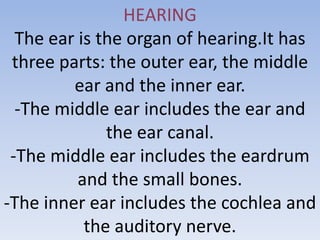 HEARING
  The ear is the organ of hearing.It has
 three parts: the outer ear, the middle
         ear and the inner ear.
  -The middle ear includes the ear and
              the ear canal.
 -The middle ear includes the eardrum
          and the small bones.
-The inner ear includes the cochlea and
           the auditory nerve.
 