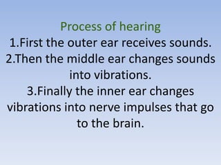 Process of hearing
 1.First the outer ear receives sounds.
2.Then the middle ear changes sounds
             into vibrations.
    3.Finally the inner ear changes
vibrations into nerve impulses that go
               to the brain.
 
