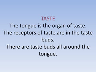 TASTE
  The tongue is the organ of taste.
The receptors of taste are in the taste
                buds.
 There are taste buds all around the
               tongue.
 