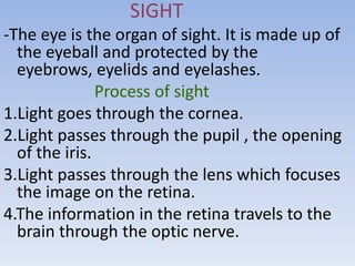 SIGHT
-The eye is the organ of sight. It is made up of
  the eyeball and protected by the
  eyebrows, eyelids and eyelashes.
               Process of sight
1.Light goes through the cornea.
2.Light passes through the pupil , the opening
  of the iris.
3.Light passes through the lens which focuses
  the image on the retina.
4.The information in the retina travels to the
  brain through the optic nerve.
 
