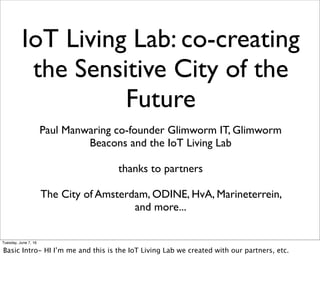IoT Living Lab: co-creating
the Sensitive City of the
Future
Paul Manwaring co-founder Glimworm IT, Glimworm
Beacons and the IoT Living Lab
thanks to partners
The City of Amsterdam, ODINE, HvA, Marineterrein,
and more...
Tuesday, June 7, 16
Basic Intro- HI I’m me and this is the IoT Living Lab we created with our partners, etc.
 