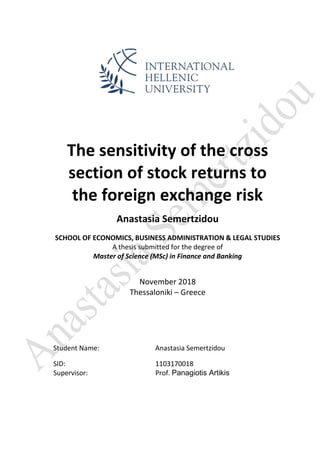 The sensitivity of the cross
section of stock returns to
the foreign exchange risk
Anastasia Semertzidou
SCHOOL OF ECONOMICS, BUSINESS ADMINISTRATION & LEGAL STUDIES
A thesis submitted for the degree of
Master of Science (MSc) in Finance and Banking
November 2018
Thessaloniki – Greece
Student Name: Anastasia Semertzidou
SID: 1103170018
Supervisor: Prof. Panagiotis Artikis
 