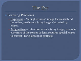  Focusing Problems
• Hyperopia – “farsightedness”, image focuses behind
the retina, produces a fuzzy image. Corrected by
lenses.
• Astigmatism – refraction error – fuzzy image, irregular
curvature of the cornea or lens, requires special lenses
to correct (Toric lenses) or contacts.
 