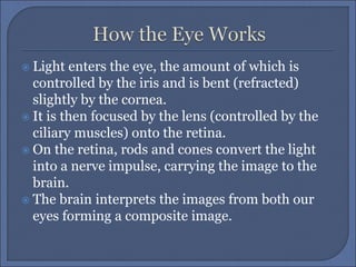  Light enters the eye, the amount of which is
controlled by the iris and is bent (refracted)
slightly by the cornea.
 It is then focused by the lens (controlled by the
ciliary muscles) onto the retina.
 On the retina, rods and cones convert the light
into a nerve impulse, carrying the image to the
brain.
 The brain interprets the images from both our
eyes forming a composite image.
 