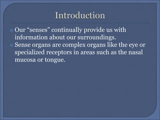  Our “senses” continually provide us with
information about our surroundings.
 Sense organs are complex organs like the eye or
specialized receptors in areas such as the nasal
mucosa or tongue.
 