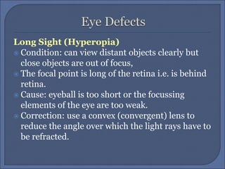 Long Sight (Hyperopia)
 Condition: can view distant objects clearly but
close objects are out of focus,
 The focal point is long of the retina i.e. is behind
retina.
 Cause: eyeball is too short or the focussing
elements of the eye are too weak.
 Correction: use a convex (convergent) lens to
reduce the angle over which the light rays have to
be refracted.
 