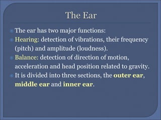  The ear has two major functions:
 Hearing: detection of vibrations, their frequency
(pitch) and amplitude (loudness).
 Balance: detection of direction of motion,
acceleration and head position related to gravity.
 It is divided into three sections, the outer ear,
middle ear and inner ear.
 