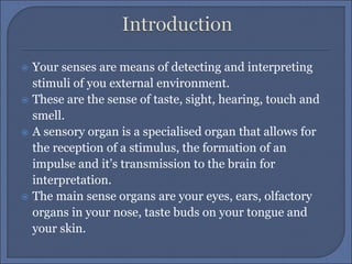  Your senses are means of detecting and interpreting
stimuli of you external environment.
 These are the sense of taste, sight, hearing, touch and
smell.
 A sensory organ is a specialised organ that allows for
the reception of a stimulus, the formation of an
impulse and it’s transmission to the brain for
interpretation.
 The main sense organs are your eyes, ears, olfactory
organs in your nose, taste buds on your tongue and
your skin.
 