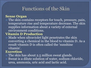 Sense Organ
 The skin contains receptors for touch, pressure, pain,
temperature rise and temperature decrease. The skin
supplies information about a variety of external
environment conditions.
Vitamin D Production
 Made when ultraviolet light penetrates the skin
converting a chemical in the blood to vitamin D. As a
result vitamin D is often called the ‘sunshine
vitamin’.
Excretion
 The skin has about 2.5 million sweat glands.
 Sweat is a dilute solution of water, sodium chloride,
urea, ammonia, uric acid and lactic acid.
 
