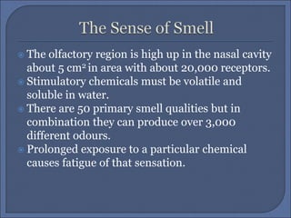  The olfactory region is high up in the nasal cavity
about 5 cm2 in area with about 20,000 receptors.
 Stimulatory chemicals must be volatile and
soluble in water.
 There are 50 primary smell qualities but in
combination they can produce over 3,000
different odours.
 Prolonged exposure to a particular chemical
causes fatigue of that sensation.
 