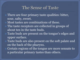  There are four primary taste qualities: bitter,
sour, salty, sweet.
 Most tastes are combinations of these.
 The taste receptors are collected in groups of
about ten in the taste buds.
 Taste buds are present on the tongue’s edges and
upper surface.
 Taste buds are also present on the soft palate and
on the back of the pharynx.
 Certain regions of the tongue are more sensate to
a particular primary tastes than others.
 