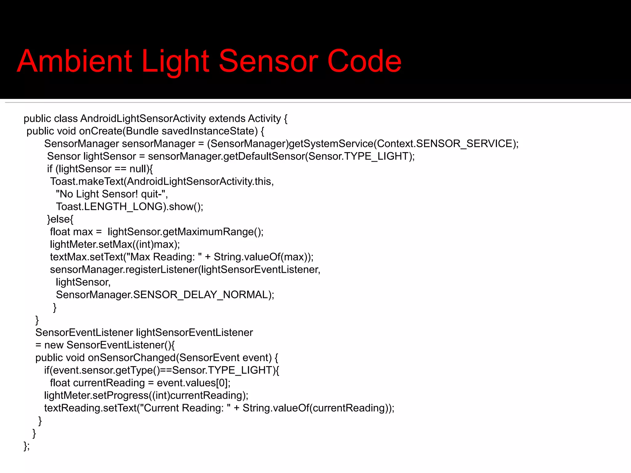 Ambient Light Sensor Code
public class AndroidLightSensorActivity extends Activity {
 public void onCreate(Bundle savedInstanceState) {
       SensorManager sensorManager = (SensorManager)getSystemService(Context.SENSOR_SERVICE);
        Sensor lightSensor = sensorManager.getDefaultSensor(Sensor.TYPE_LIGHT);
        if (lightSensor == null){
         Toast.makeText(AndroidLightSensorActivity.this,
           "No Light Sensor! quit-",
           Toast.LENGTH_LONG).show();
        }else{
         float max = lightSensor.getMaximumRange();
         lightMeter.setMax((int)max);
         textMax.setText("Max Reading: " + String.valueOf(max));
         sensorManager.registerListener(lightSensorEventListener,
           lightSensor,
           SensorManager.SENSOR_DELAY_NORMAL);
          }
    }
    SensorEventListener lightSensorEventListener
    = new SensorEventListener(){
    public void onSensorChanged(SensorEvent event) {
       if(event.sensor.getType()==Sensor.TYPE_LIGHT){
         float currentReading = event.values[0];
       lightMeter.setProgress((int)currentReading);
       textReading.setText("Current Reading: " + String.valueOf(currentReading));
     }
   }
};
 