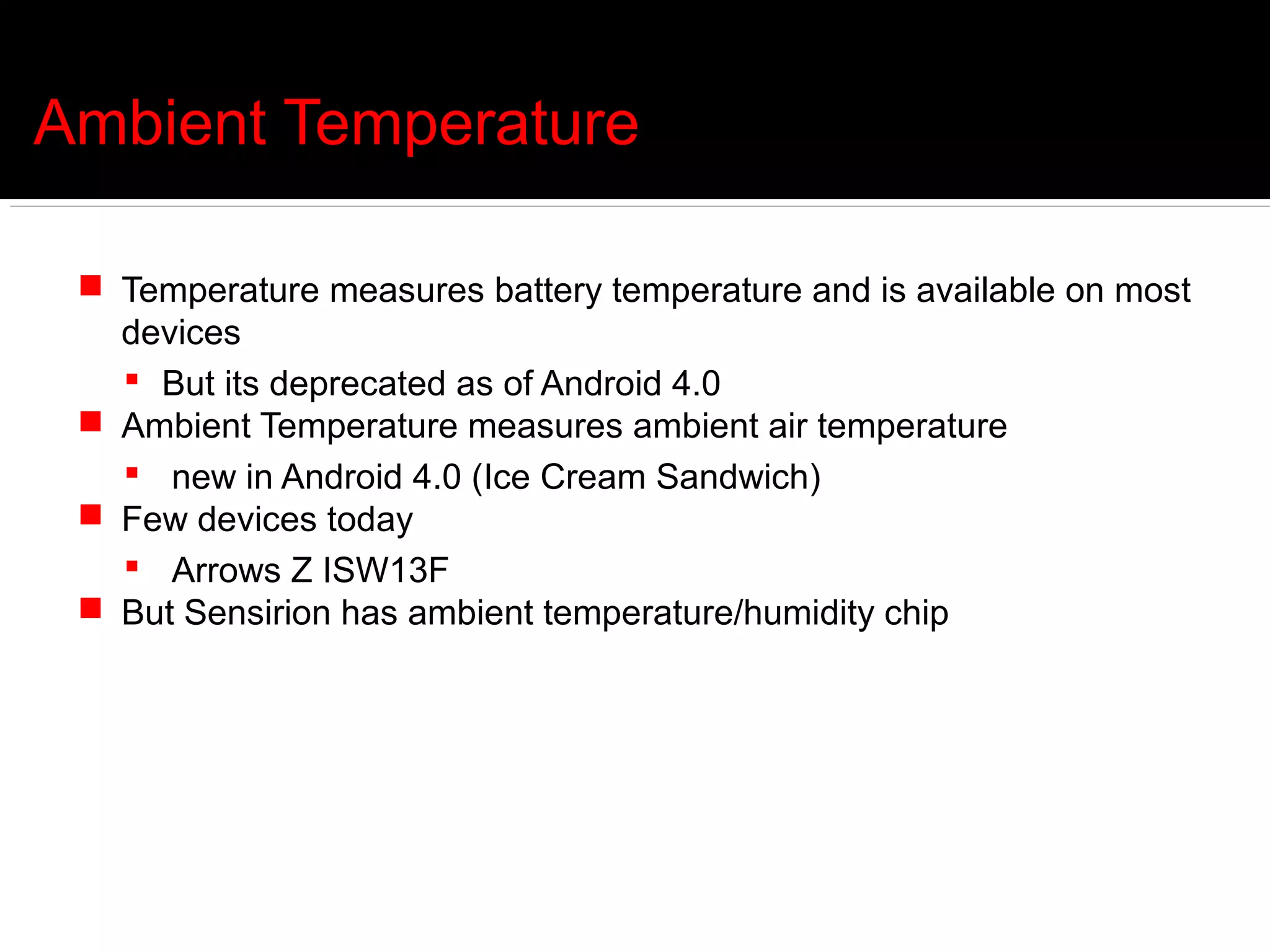 Ambient Temperature

  Temperature measures battery temperature and is available on most
   devices
    But its deprecated as of Android 4.0
  Ambient Temperature measures ambient air temperature
    new in Android 4.0 (Ice Cream Sandwich)
  Few devices today
    Arrows Z ISW13F
  But Sensirion has ambient temperature/humidity chip
 