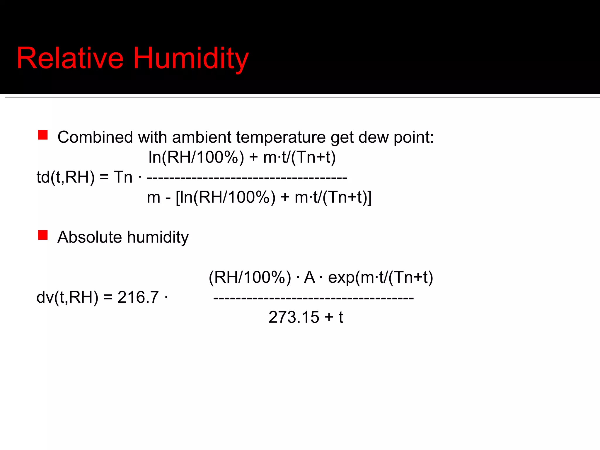 Relative Humidity

  Combined with ambient temperature get dew point:
                 ln(RH/100%) + m·t/(Tn+t)
 td(t,RH) = Tn · ------------------------------------
                 m - [ln(RH/100%) + m·t/(Tn+t)]

  Absolute humidity

                       (RH/100%) · A · exp(m·t/(Tn+t)
 dv(t,RH) = 216.7 ·     ------------------------------------
                                  273.15 + t
 