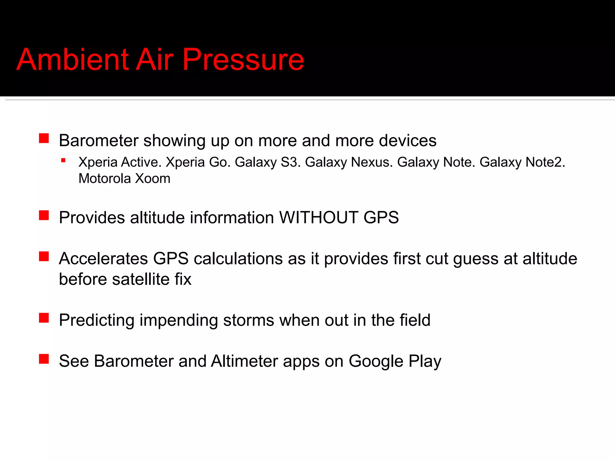 Ambient Air Pressure

  Barometer showing up on more and more devices
     Xperia Active. Xperia Go. Galaxy S3. Galaxy Nexus. Galaxy Note. Galaxy Note2.
      Motorola Xoom

  Provides altitude information WITHOUT GPS

  Accelerates GPS calculations as it provides first cut guess at altitude
   before satellite fix

  Predicting impending storms when out in the field

  See Barometer and Altimeter apps on Google Play
 