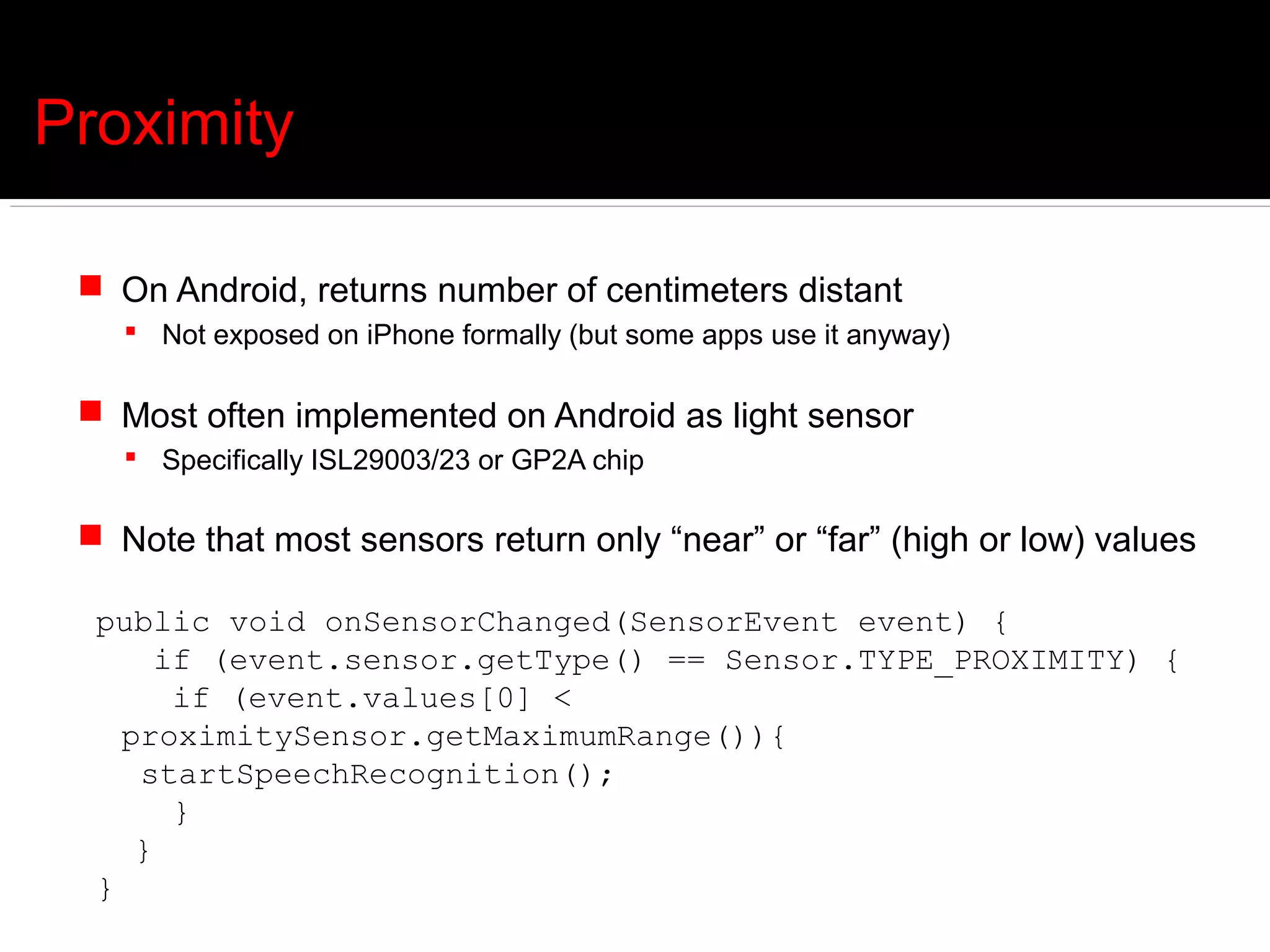 Proximity

  On Android, returns number of centimeters distant
     Not exposed on iPhone formally (but some apps use it anyway)

  Most often implemented on Android as light sensor
     Specifically ISL29003/23 or GP2A chip

  Note that most sensors return only “near” or “far” (high or low) values

  public void onSensorChanged(SensorEvent event) {
       if (event.sensor.getType() == Sensor.TYPE_PROXIMITY) {
        if (event.values[0] <
    proximitySensor.getMaximumRange()){
     startSpeechRecognition();
        }
     }
  }
 