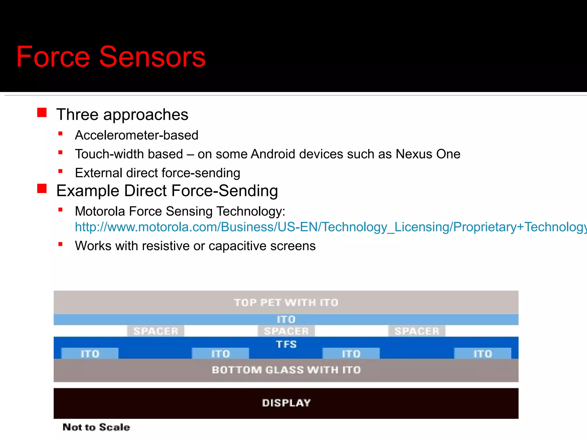 Force Sensors
  Three approaches
    Accelerometer-based
    Touch-width based – on some Android devices such as Nexus One
    External direct force-sending
  Example Direct Force-Sending
    Motorola Force Sensing Technology:
     http://www.motorola.com/Business/US-EN/Technology_Licensing/Proprietary+Technology
    Works with resistive or capacitive screens
 