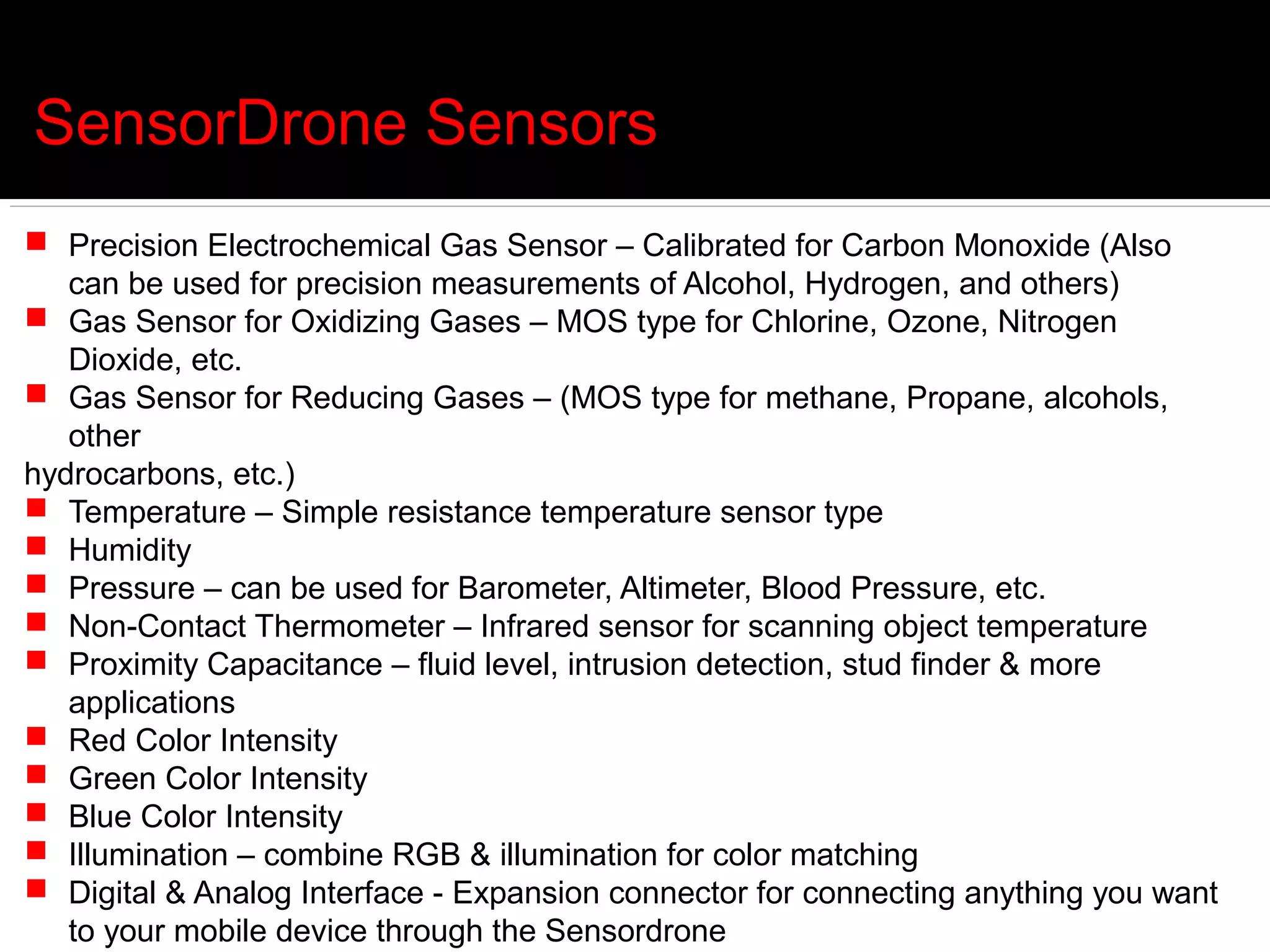 SensorDrone Sensors
 Precision Electrochemical Gas Sensor – Calibrated for Carbon Monoxide (Also
   can be used for precision measurements of Alcohol, Hydrogen, and others)
 Gas Sensor for Oxidizing Gases – MOS type for Chlorine, Ozone, Nitrogen
   Dioxide, etc.
 Gas Sensor for Reducing Gases – (MOS type for methane, Propane, alcohols,
   other
hydrocarbons, etc.)
 Temperature – Simple resistance temperature sensor type
 Humidity
 Pressure – can be used for Barometer, Altimeter, Blood Pressure, etc.
 Non-Contact Thermometer – Infrared sensor for scanning object temperature
 Proximity Capacitance – fluid level, intrusion detection, stud finder & more
   applications
 Red Color Intensity
 Green Color Intensity
 Blue Color Intensity
 Illumination – combine RGB & illumination for color matching
 Digital & Analog Interface - Expansion connector for connecting anything you want
   to your mobile device through the Sensordrone
 