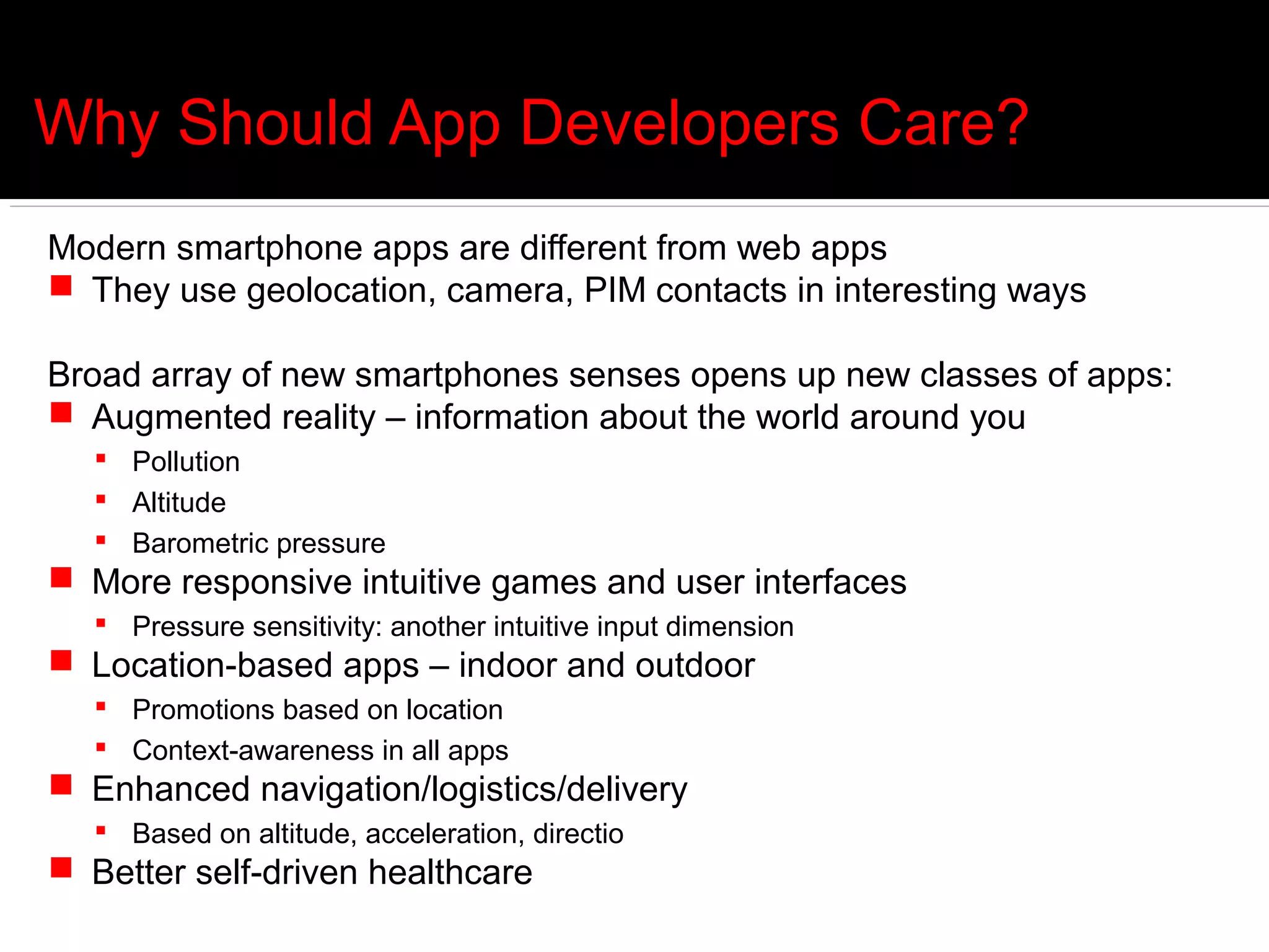 Why Should App Developers Care?
Modern smartphone apps are different from web apps
 They use geolocation, camera, PIM contacts in interesting ways

Broad array of new smartphones senses opens up new classes of apps:
 Augmented reality – information about the world around you
   Pollution
   Altitude
   Barometric pressure
 More responsive intuitive games and user interfaces
   Pressure sensitivity: another intuitive input dimension
 Location-based apps – indoor and outdoor
   Promotions based on location
   Context-awareness in all apps
 Enhanced navigation/logistics/delivery
   Based on altitude, acceleration, directio
 Better self-driven healthcare
 